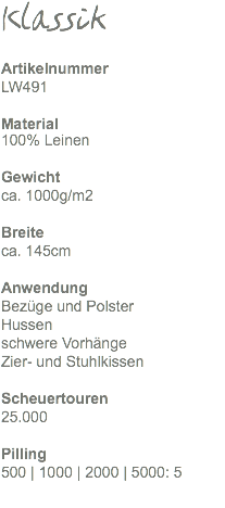 Klassik Artikelnummer LW491 Material 100% Leinen Gewicht ca. 1000g/m2 Breite ca. 145cm Anwendung Bezüge und Polster Hussen schwere Vorhänge Zier- und Stuhlkissen Scheuertouren 25.000 Pilling 500 | 1000 | 2000 | 5000: 5